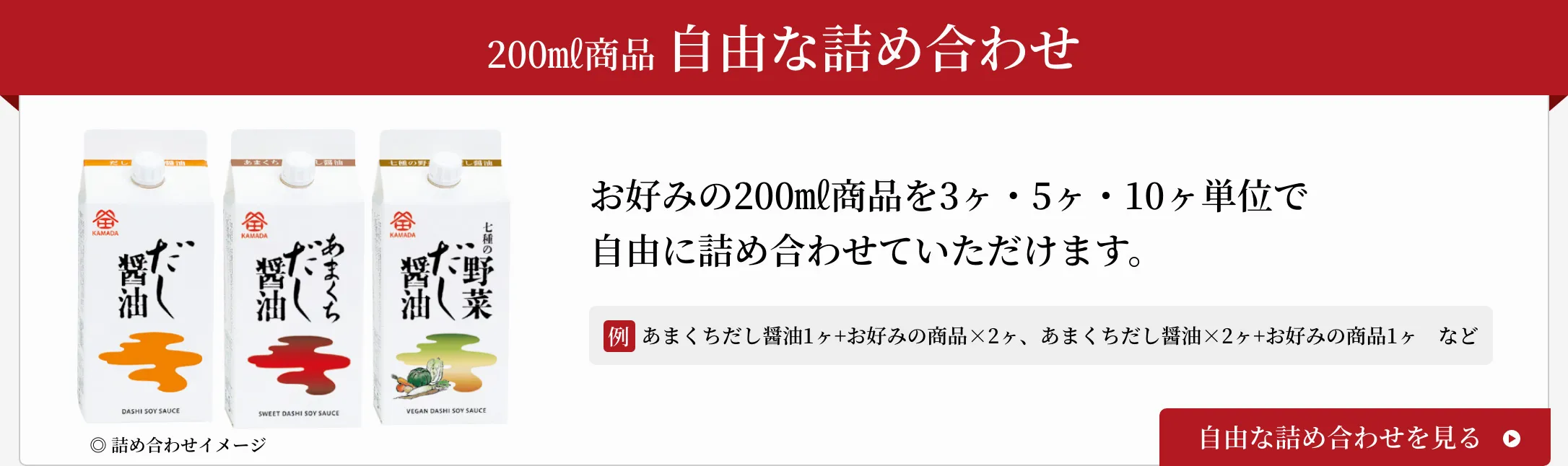 200㎖商品 自由な詰め合わせ お好みの200㎖商品を3ヶ・5ヶ・10ヶ単位で自由に詰め合わせていただけます。 例：あまくちだし醤油1ヶ+お好みの商品×2ヶ、あまくちだし醤油×2ヶ+お好みの商品1ヶなど 自由な詰め合わせを見る