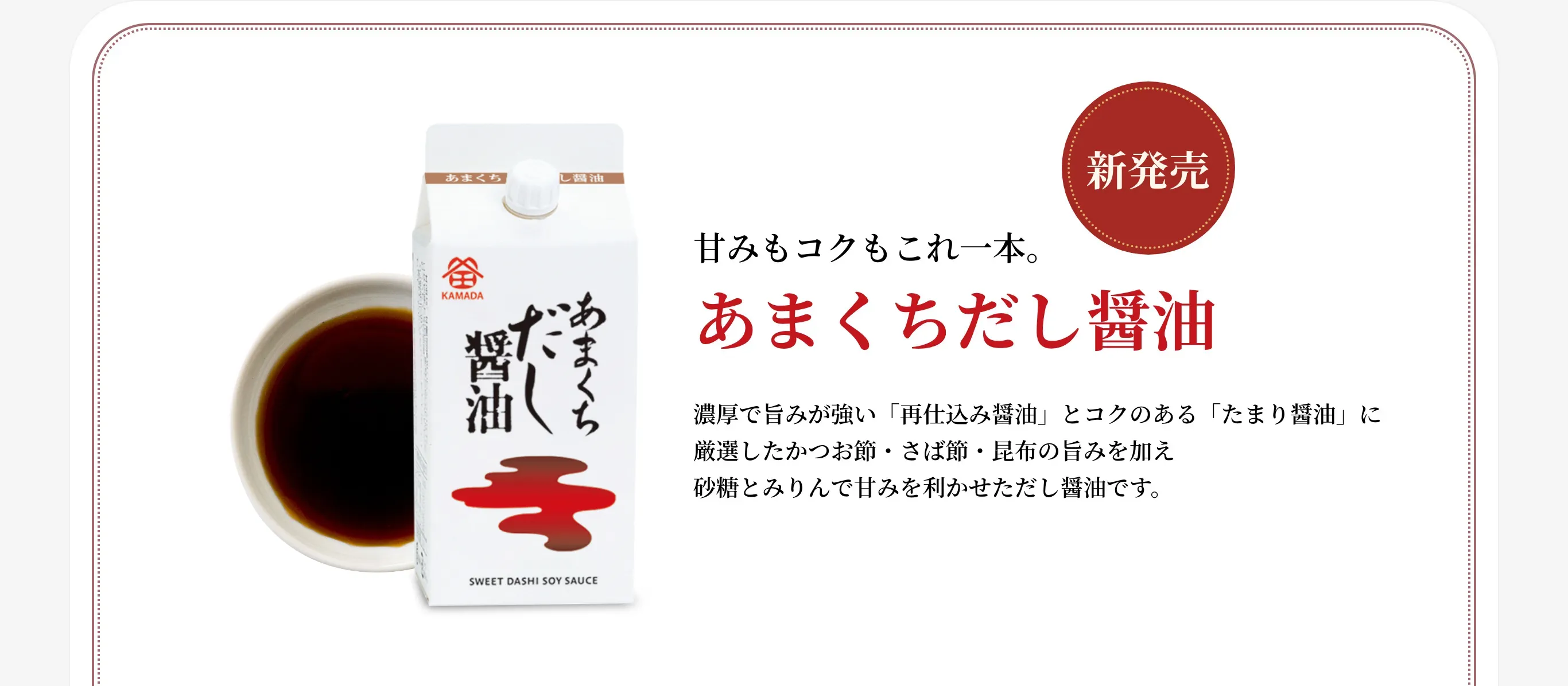 新発売 甘みもコクもこれ一本。 あまくちだし醤油 濃厚で旨みが強い「再仕込み醤油」とコクのある「たまり醤油」に厳選したかつお節・さば節・昆布の旨みを加え砂糖とみりんで甘みを利かせただし醤油です。