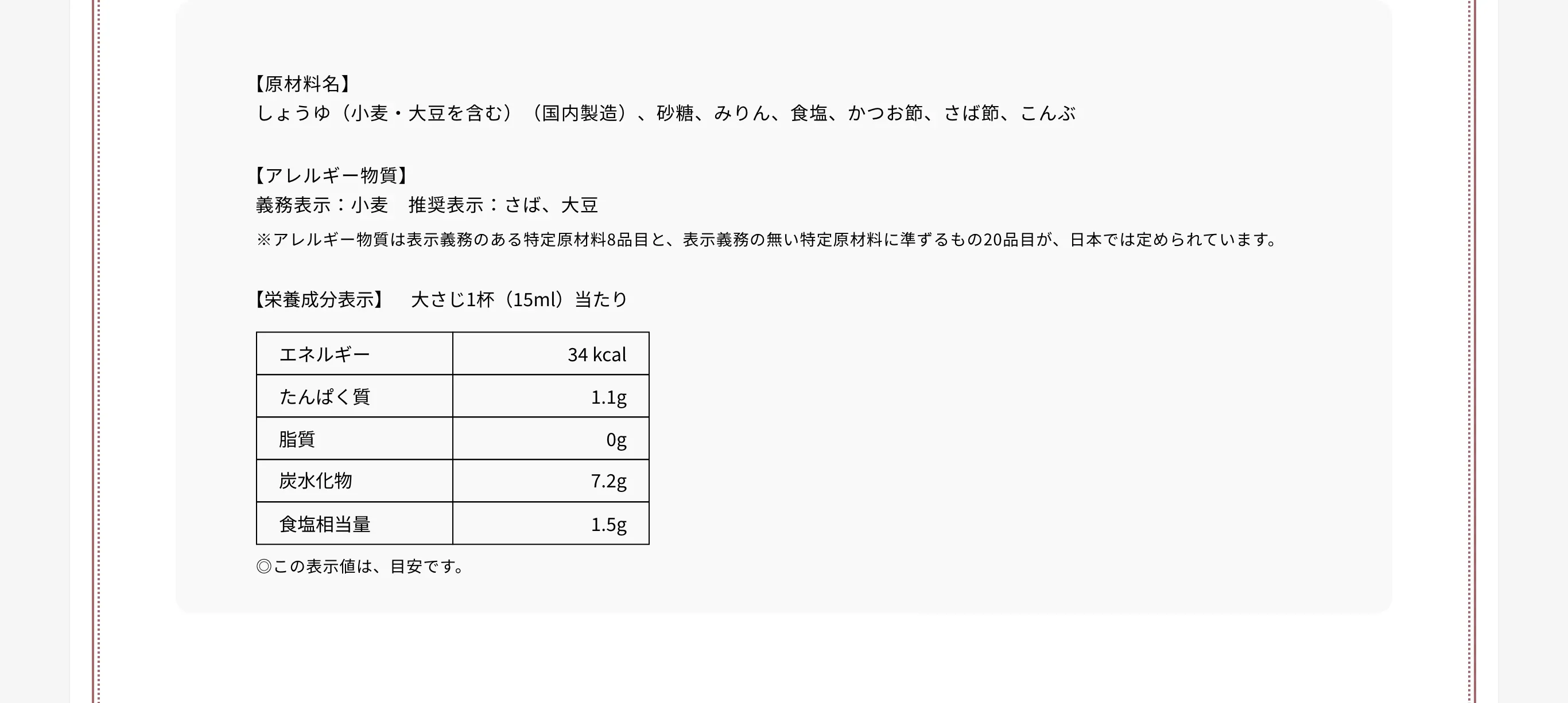 【原材料名】しょうゆ（小麦・大豆を含む）（国内製造）、砂糖、みりん、食塩、かつお節、さば節、こんぶ 【アレルギー物質】義務表示：小麦　推奨表示：さば、大豆 ※アレルギー物質は表示義務のある特定原材料8品目と、表示義務の無い特定原材料に準ずるもの20品目が、日本では定められています。 【栄養成分表示】　大さじ1杯（15ml）当たり エネルギー34kcal たんぱく質1.1g 脂質0g 炭水化物7.2g 食塩相当量1.5g　◎この表示値は、目安です。
