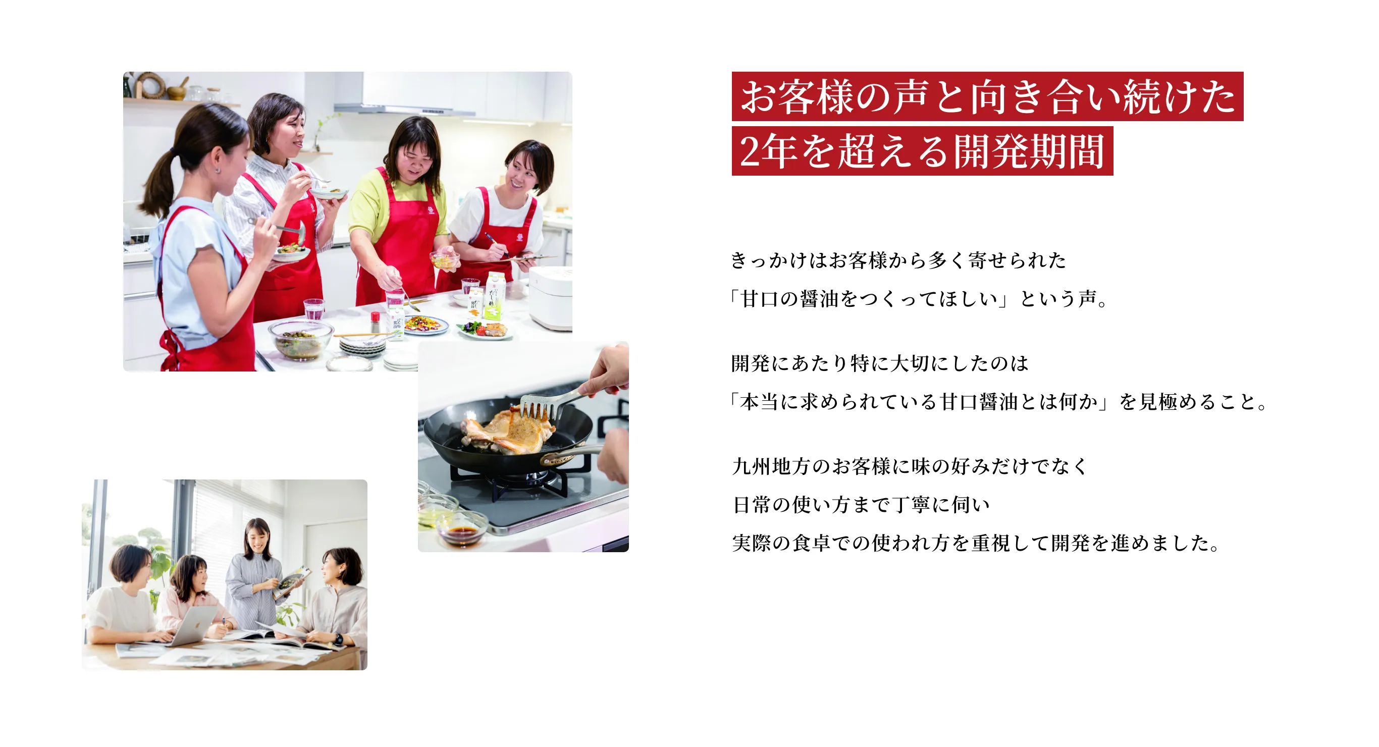 お客様の声と向き合い続けた2年を超える開発期間 きっかけはお客様から多く寄せられた「甘口の醤油をつくってほしい」という声。開発にあたり特に大切にしたのは「本当に求められている甘口醤油とは何か」を見極めること。九州地方のお客様に味の好みだけでなく日常の使い方まで丁寧に伺い実際の食卓での使われ方を重視して開発を進めました。