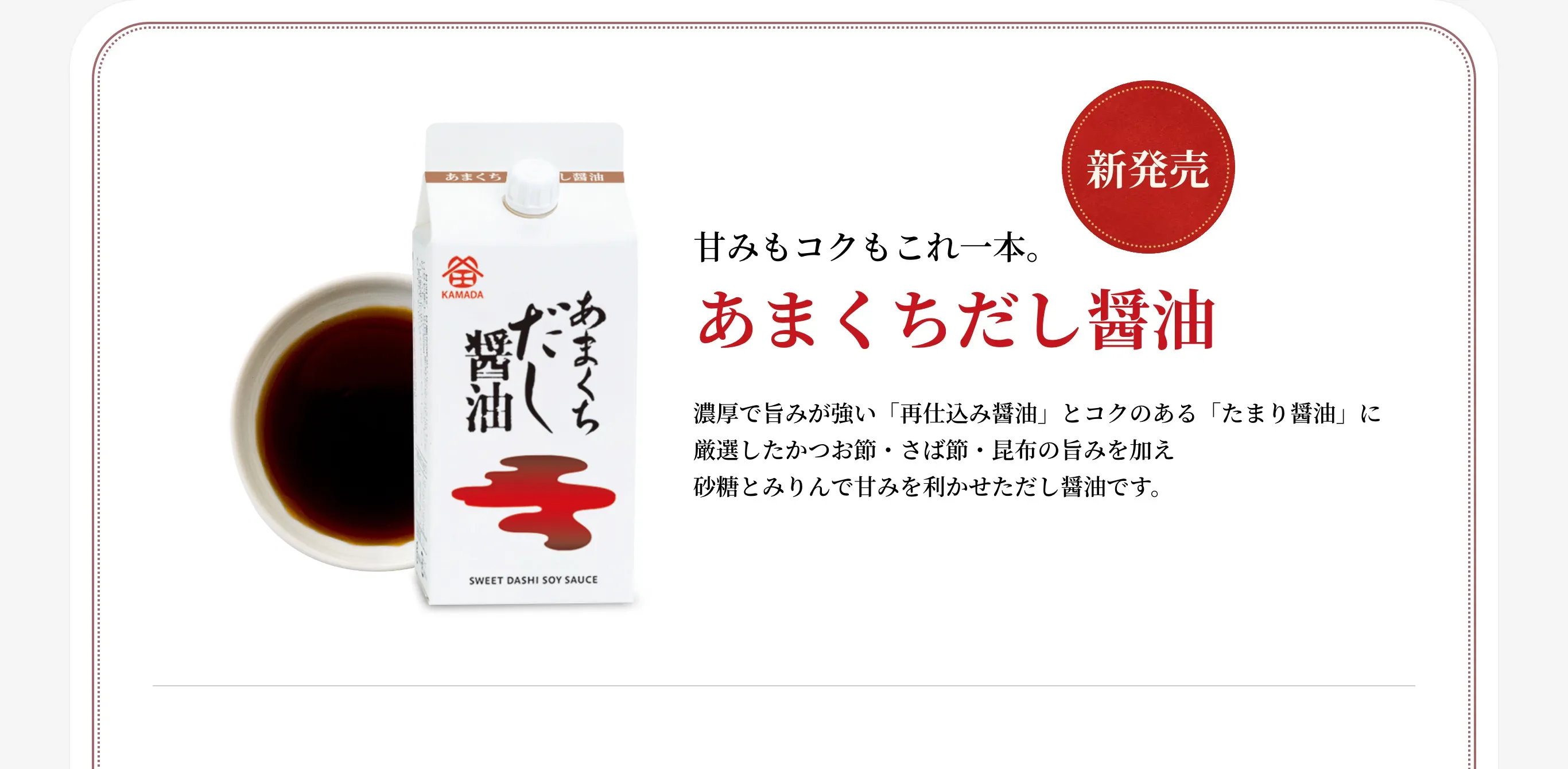 新発売 甘みもコクもこれ一本。 あまくちだし醤油 濃厚で旨みが強い「再仕込み醤油」とコクのある「たまり醤油」に厳選したかつお節・さば節・昆布の旨みを加え砂糖とみりんで甘みを利かせただし醤油です。