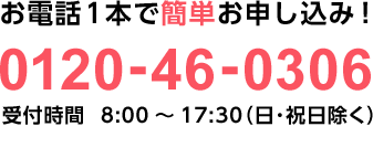 お電話1本で簡単お申し込み！0120-46-0306 受付時間  8:00～17:30（日祝除く）