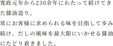 寛政元年から230余年にわたって続けてきた醤油造り。常にお客様に求められる味を目指して歩み続け、だしの風味を最大限にいかせる醤油にたどり着きました。