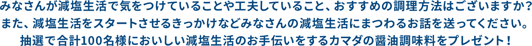 みなさんが減塩生活で気をつけていることや工夫していること、おすすめの調理方法はございますか？また、減塩生活をスタートさせるきっかけなどみなさんの減塩生活にまつわるお話を送ってください。抽選で合計100名様においしい減塩生活のお手伝いをするカマダの醤油調味料をプレゼント！