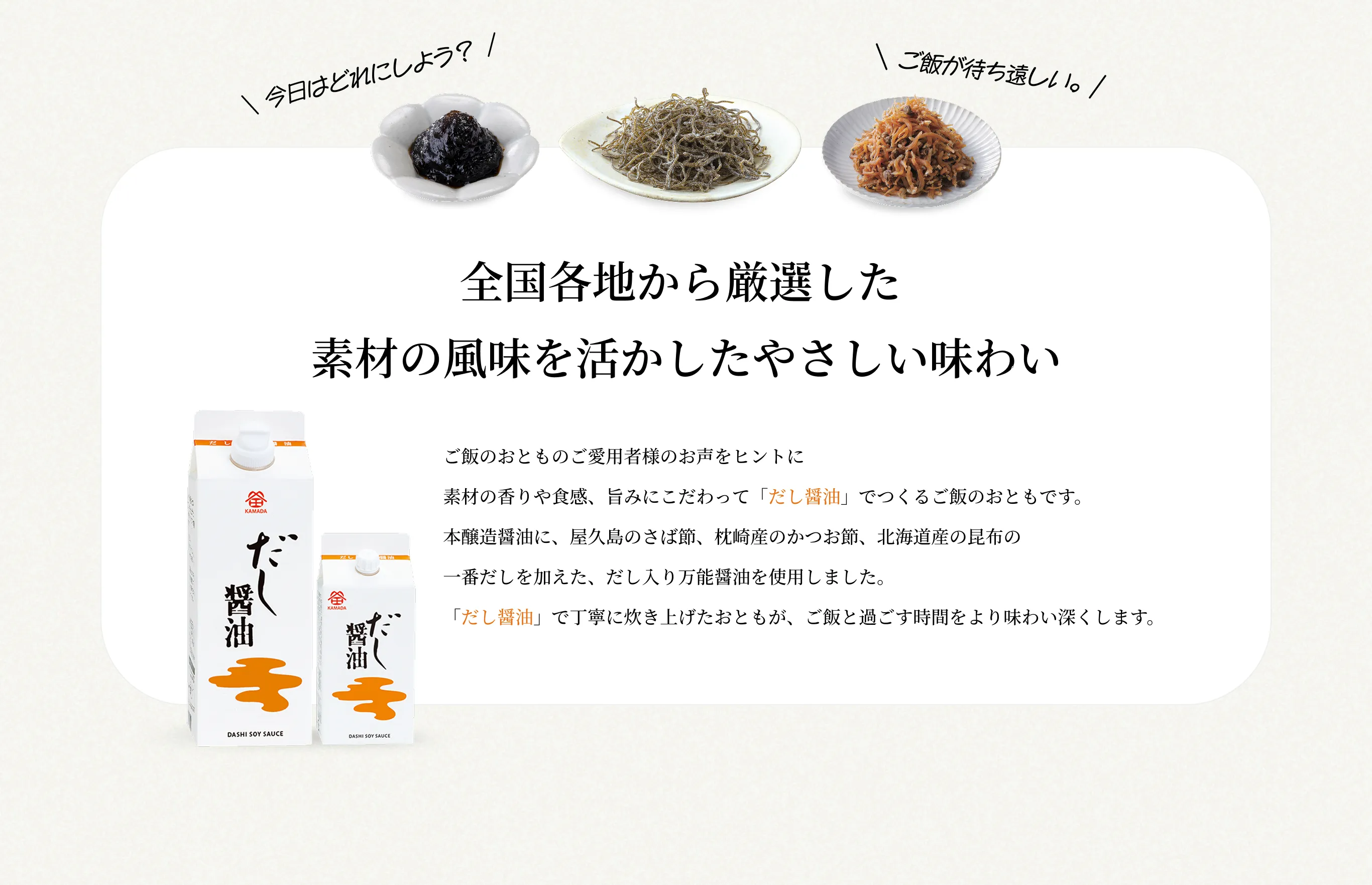 全国各地から厳選した素材の風味を活かしたやさしい味わい ご飯のおとものご愛用者様のお声をヒントに素材の香りや食感、旨みにこだわって「だし醤油」でつくるご飯のおともです。本醸造醤油に、屋久島のさば節、枕崎産のかつお節、北海道産の昆布の一番だしを加えた、だし入り万能醤油を使用しました。「だし醤油」で丁寧に炊き上げたおともが、ご飯と過ごす時間をより味わい深くします。