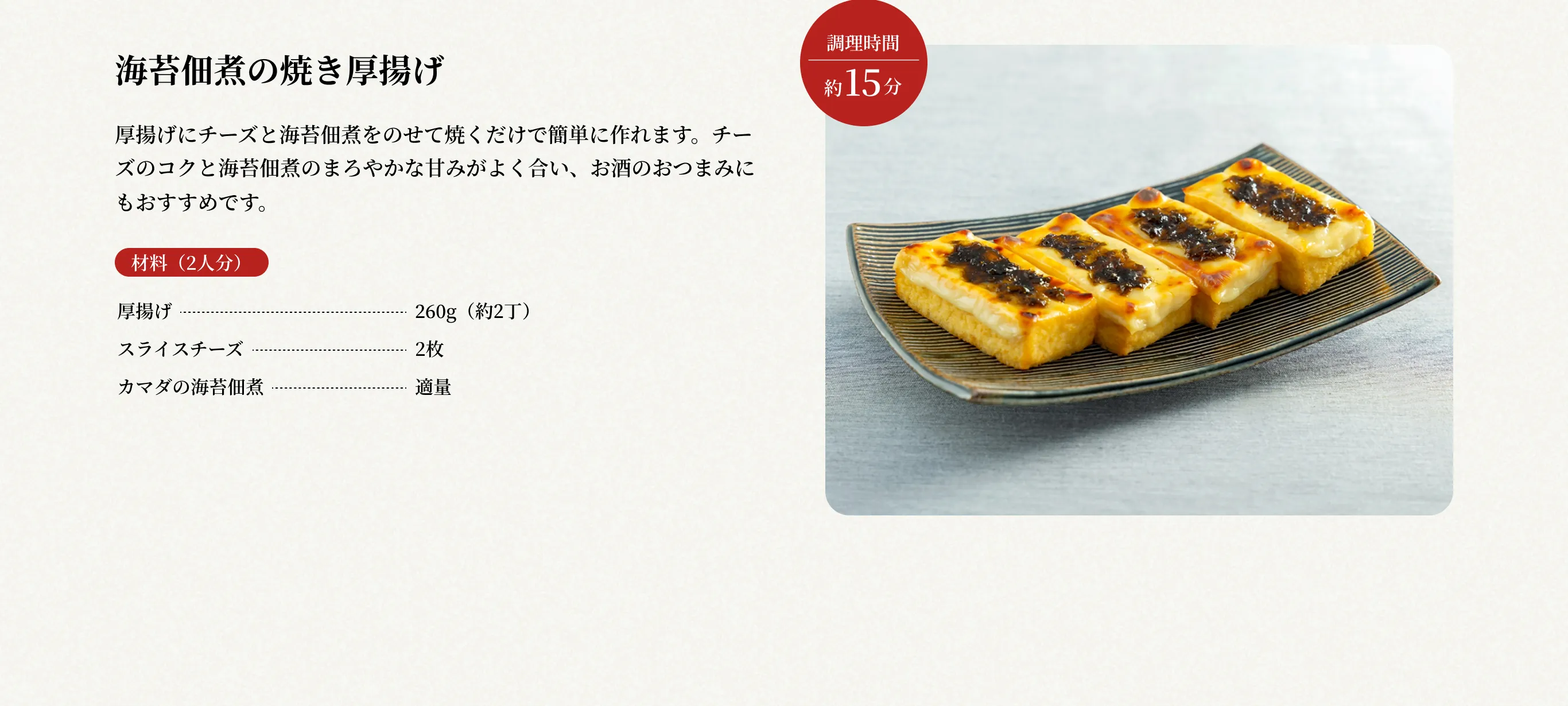 調理時間約15分 海苔佃煮の焼き厚揚げ 厚揚げにチーズと海苔佃煮をのせて焼くだけで簡単に作れます。チーズのコクと海苔佃煮のまろやかな甘みがよく合い、お酒のおつまみにもおすすめです。