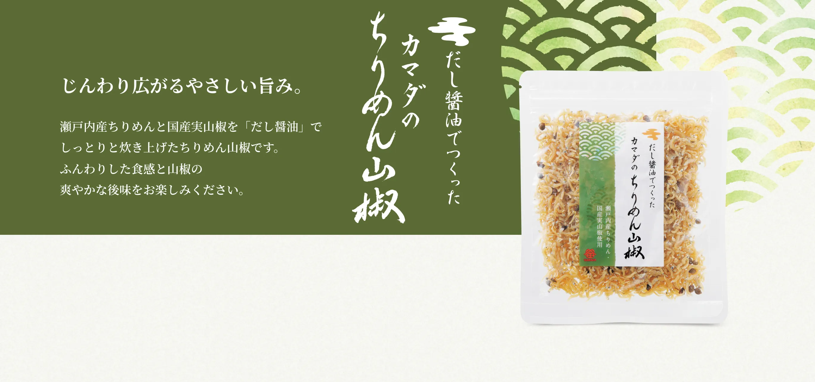 だし醤油でつくったカマダのちりめん山椒 じんわり広がるやさしい旨み。 瀬戸内産ちりめんと国産実山椒を「だし醤油」でしっとりと炊き上げたちりめん山椒です。ふんわりした食感と山椒の爽やかな後味をお楽しみください。