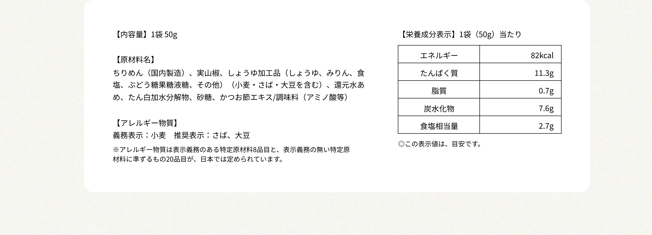 【内容量】1袋 50g 【原材料名】ちりめん（国内製造）、実山椒、しょうゆ加工品（しょうゆ、みりん、食塩、ぶどう糖果糖液糖、その他）（小麦・さば・大豆を含む）、還元水あめ、たん白加水分解物、砂糖、かつお節エキス/調味料（アミノ酸等） 【アレルギー物質】義務表示：小麦　推奨表示：さば、大豆 ※アレルギー物質は表示義務のある特定原材料8品目と、表示義務の無い特定原材料に準ずるもの20品目が、日本では定められています。 【栄養成分表示】1袋（50g）当たり エネルギー82kcal／たんぱく質11.3g／脂質0.7g／炭水化物7.6g／食塩相当量2.7g　◎この表示値は、目安です。