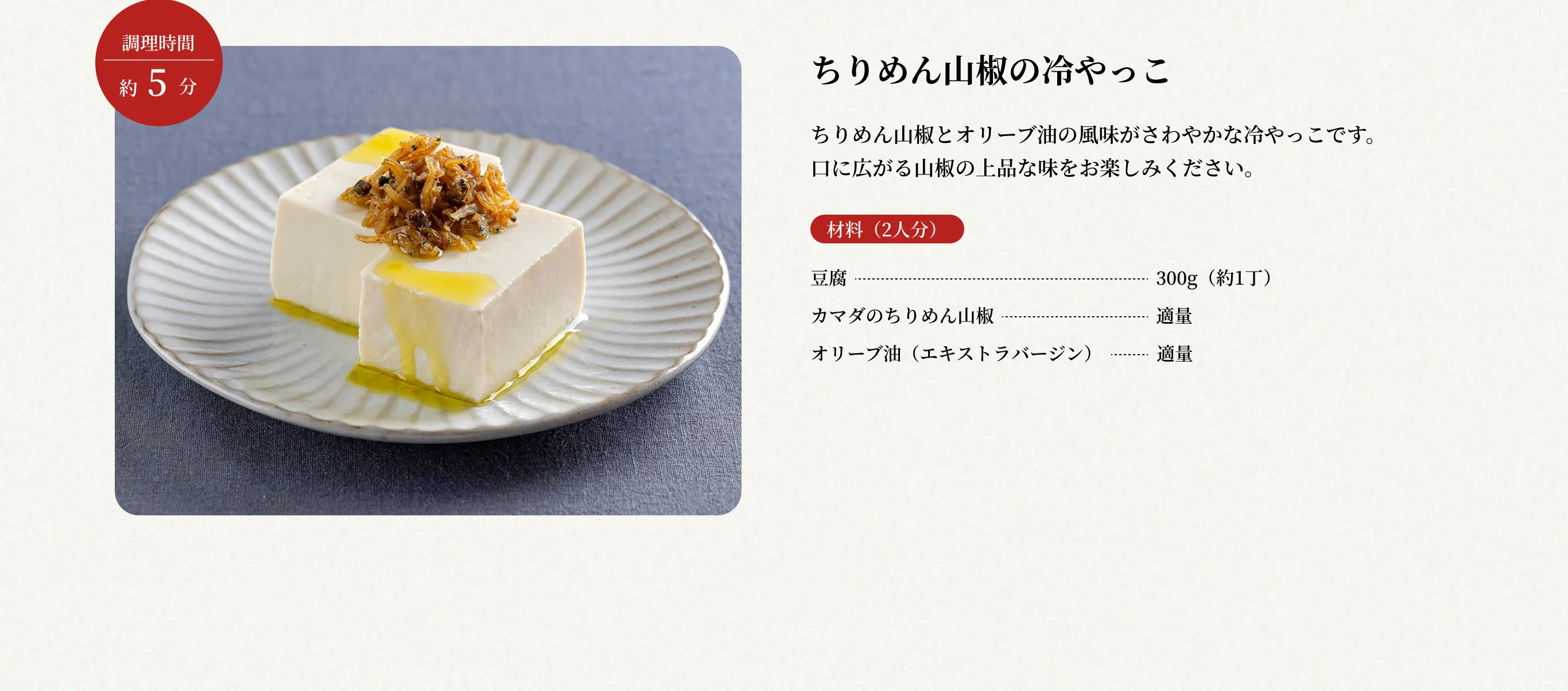 調理時間約5分 ちりめん山椒の冷やっこ ちりめん山椒とオリーブ油の風味がさわやかな冷やっこです。口に広がる山椒の上品な味をお楽しみください。