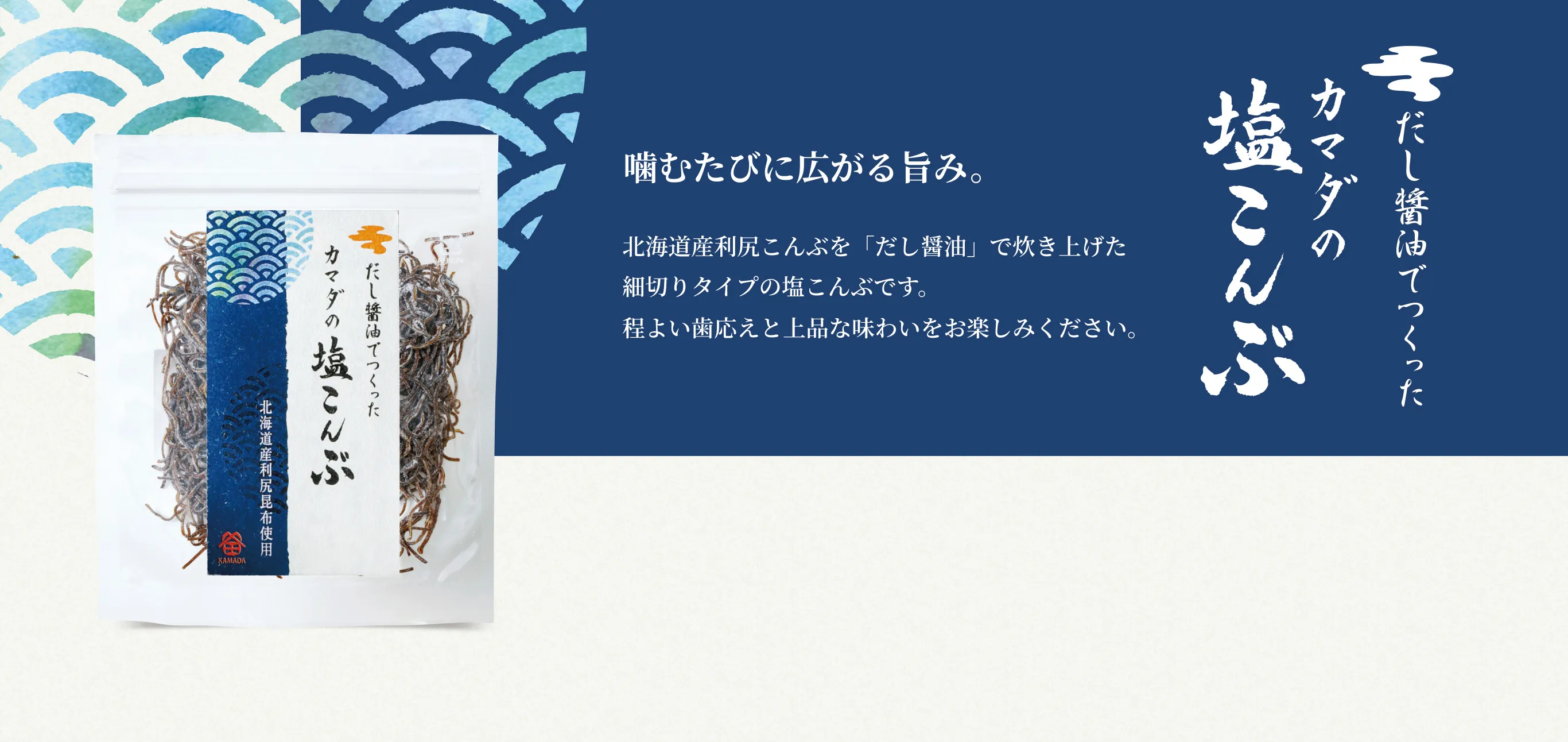だし醤油でつくったカマダの塩こんぶ 噛むたびに広がる旨み。 北海道産利尻こんぶを「だし醤油」で炊き上げた細切りタイプの塩こんぶです。程よい歯応えと上品な味わいをお楽しみください。