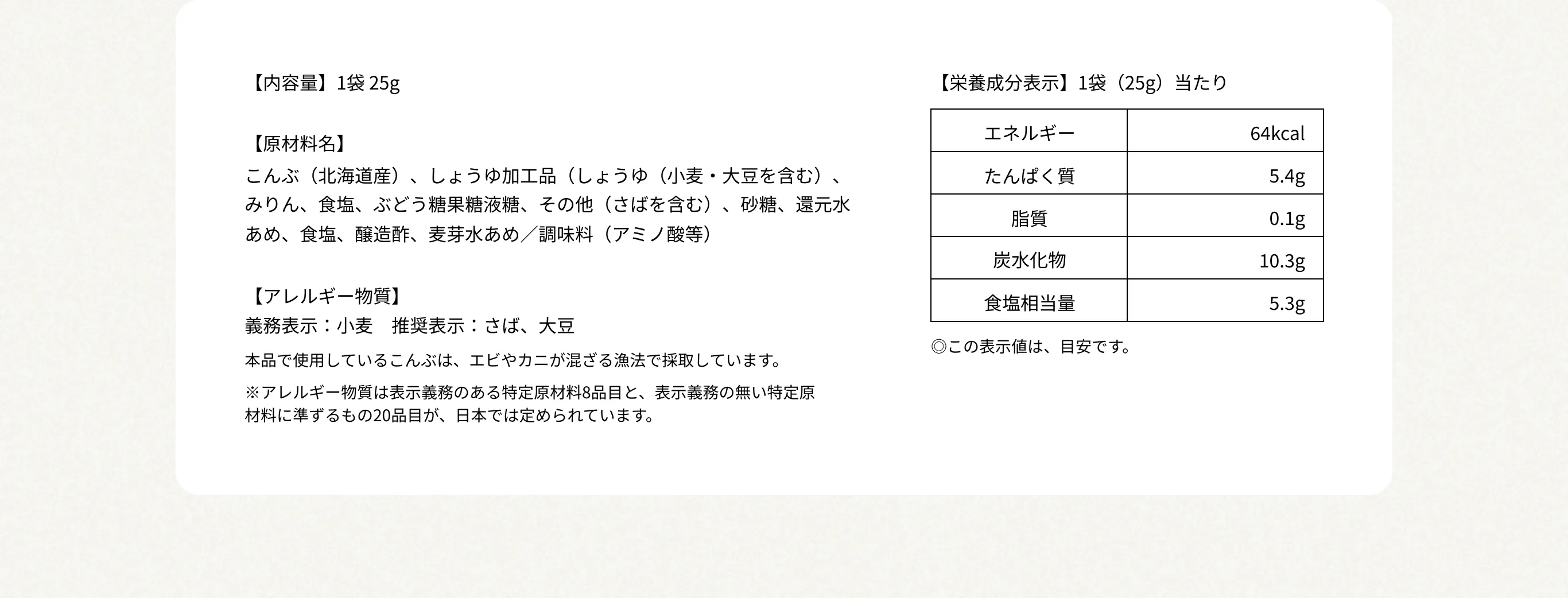 【内容量】1袋 25g 【原材料名】こんぶ（北海道産）、しょうゆ加工品（しょうゆ（小麦・大豆を含む）、みりん、食塩、ぶどう糖果糖液糖、その他（さばを含む）、砂糖、還元水あめ、食塩、醸造酢、麦芽水あめ／調味料（アミノ酸等） 【アレルギー物質】義務表示：小麦　推奨表示：さば、大豆 本品で使用しているこんぶは、エビやカニが混ざる漁法で採取しています。 ※アレルギー物質は表示義務のある特定原材料8品目と、表示義務の無い特定原材料に準ずるもの20品目が、日本では定められています。 【栄養成分表示】1袋（25g）当たり エネルギー64kcal／たんぱく質5.4g／脂質0.1g／炭水化物10.3g／食塩相当量／5.3g ◎この表示値は、目安です。
