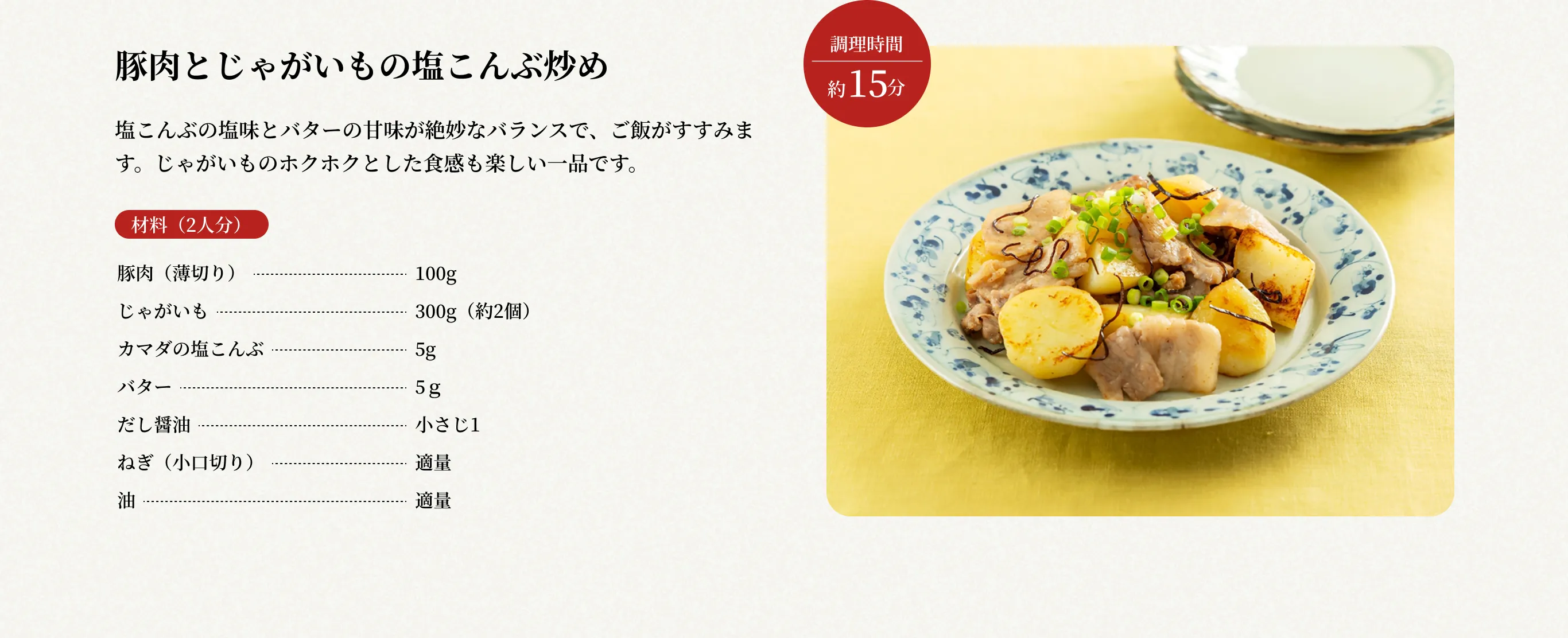 調理時間約15分 豚肉とじゃがいもの塩こんぶ炒め 塩こんぶの塩味とバターの甘味が絶妙なバランスで、ご飯がすすみます。じゃがいものホクホクとした食感も楽しい一品です。