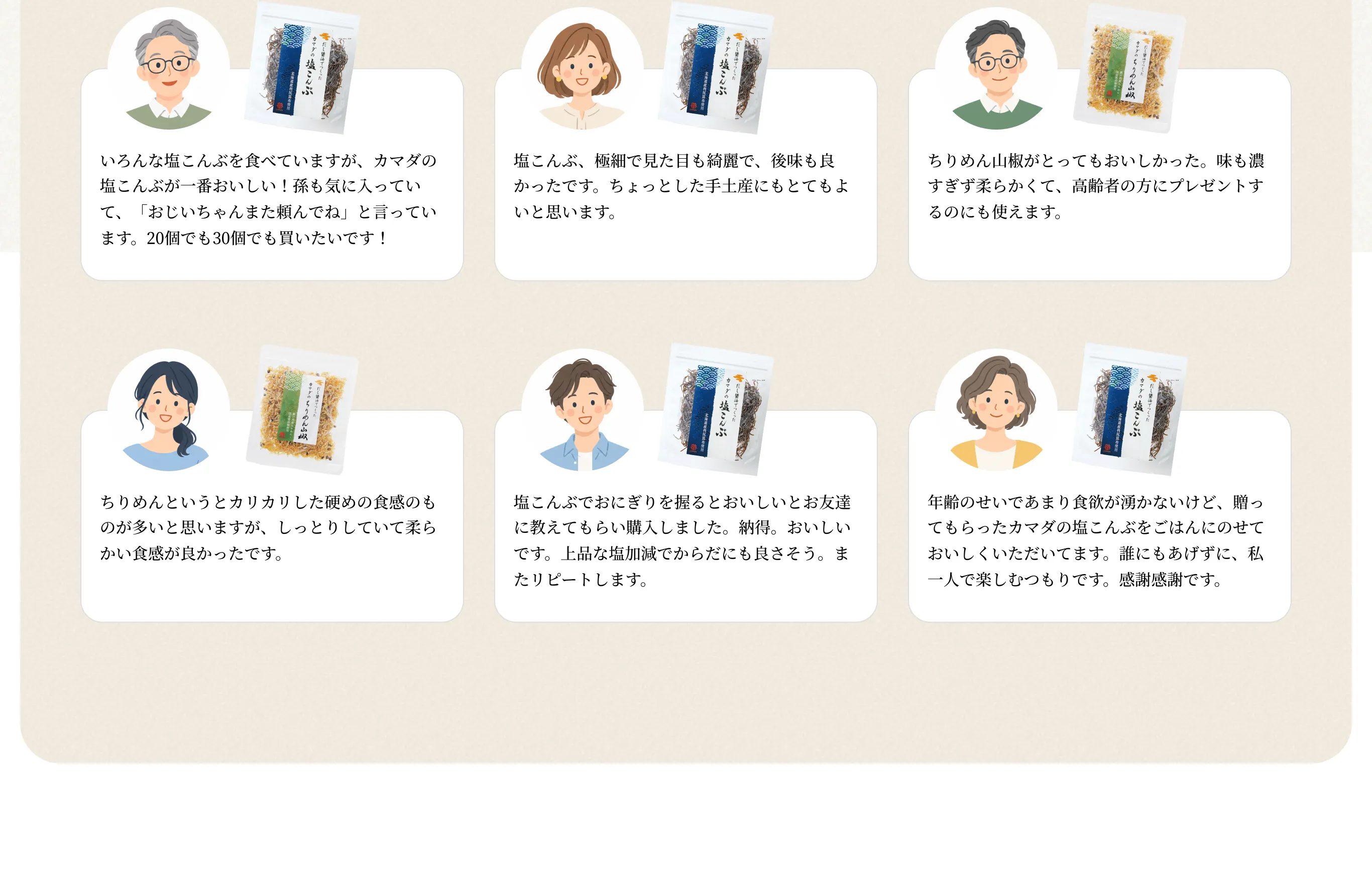 いろんな塩こんぶを食べていますが、カマダの塩こんぶが一番おいしい!孫も気に入っていて、「おじいちゃんまた頼んでね」と言っています。20個でも30個でも買いたいです!/塩こんぶ、極細で見た目も綺麗で、後味も良かったです。ちょっとした手土産にもとてもよいと思います。/ちりめん山椒がとってもおいしかった。味も濃すぎず柔らかくて、高齢者の方にプレゼントするのにも使えます。/ちりめんというとカリカリした硬めの食感のものが多いと思いますが、しっとりしていて柔らかい食感が良かったです。/塩こんぶでおにぎりを握るとおいしいとお友達に教えてもらい購入しました。納得。おいしいです。上品な塩加減でからだにも良さそう。またリピートします。/年齢のせいであまり食欲が湧かないけど、贈ってもらったカマダの塩こんぶをごはんにのせておいしくいただいてます。誰にもあげずに、私一人で楽しむつもりです。感謝感謝です。