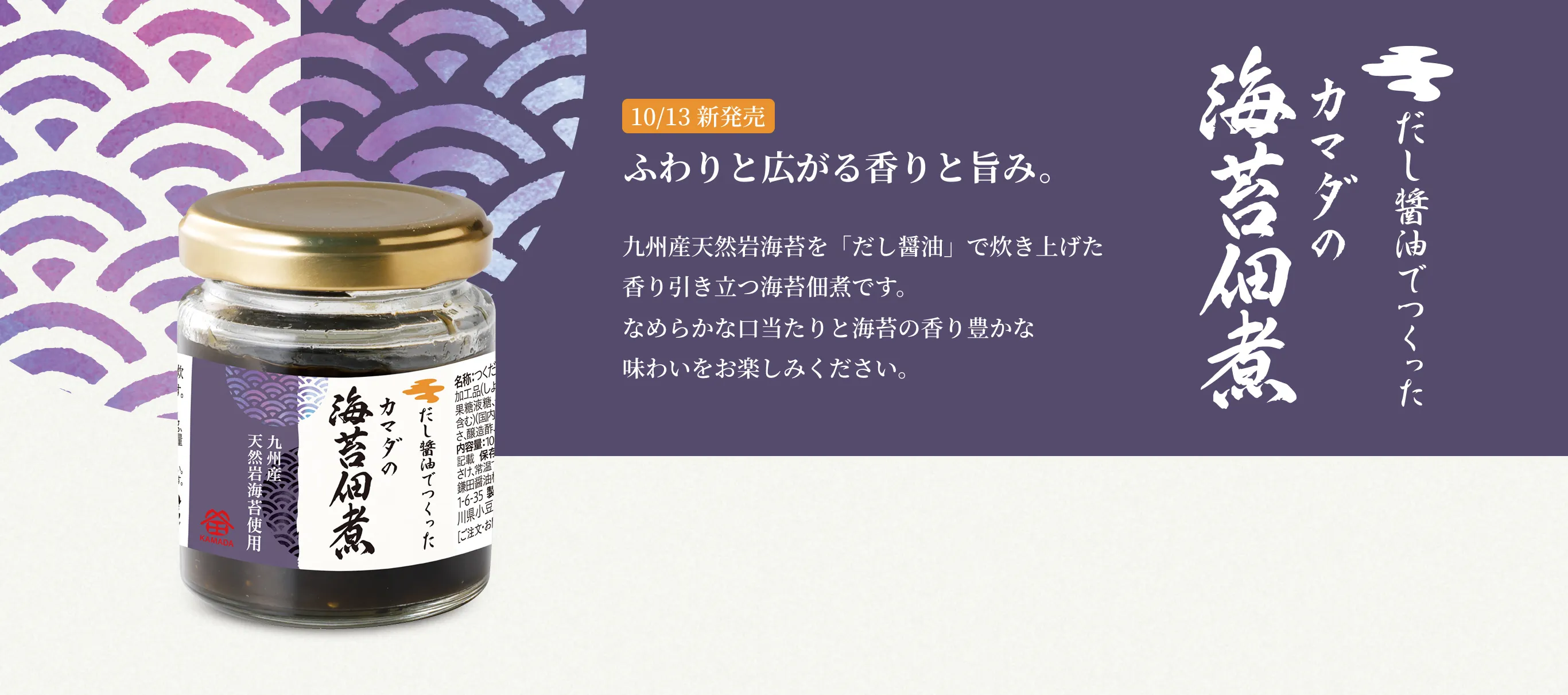 だし醤油でつくったカマダの海苔佃煮 10/13 新発売 ふわりと広がる香りと旨み 九州産天然岩海苔を「だし醤油」で炊き上げた香り引き立つ海苔佃煮です。なめらかな口当たりと海苔の香り豊かな味わいをお楽しみください。