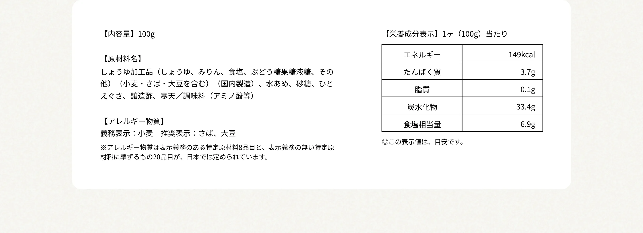 【内容量】100g 【原材料名】しょうゆ加工品（しょうゆ、みりん、食塩、ぶどう糖果糖液糖、その他）（小麦・さば・大豆を含む）（国内製造）、水あめ、砂糖、ひとえぐさ、醸造酢、寒天／調味料（アミノ酸等） 【アレルギー物質】義務表示：小麦　推奨表示：さば、大豆 ※アレルギー物質は表示義務のある特定原材料8品目と、表示義務の無い特定原材料に準ずるもの20品目が、日本では定められています。 【栄養成分表示】1ヶ（100g）当たり エネルギー149kcal／たんぱく質3.7g／脂質0.1g／炭水化物33.4g／食塩相当量6.9g ◎この表示値は、目安です。