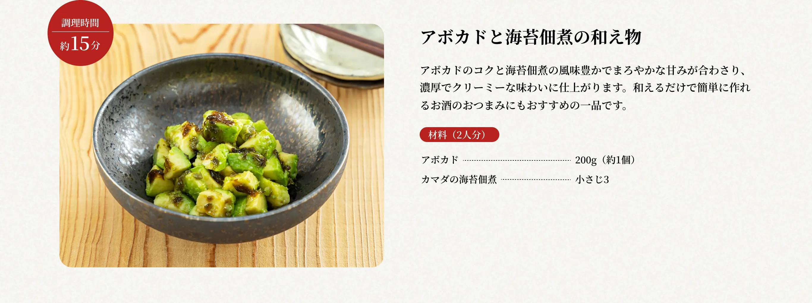 調理時間約15分 アボカドと海苔佃煮の和え物 アボカドのコクと海苔佃煮の風味豊かでまろやかな甘みが合わさり、濃厚でクリーミーな味わいに仕上がります。和えるだけで簡単に作れるお酒のおつまみにもおすすめの一品です。