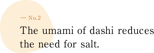 ― No.2 The umami of dashi reduces the need to add salt.