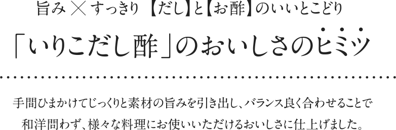 旨み×すっきり【だし】と【お酢】のいいとこどり「いりこだし酢」のおいしさのヒミツ 手間ひまかけてじっくりと素材の旨みを引き出し、バランス良く合わせることで和洋問わず、様々な料理にお使いいただけるおいしさに仕上げました。