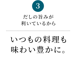 3 だしの旨みが利いているからいつもの料理も味わい豊かに。