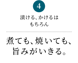 4 漬ける、かけるはもちろん 煮ても、焼いても、旨みがいきる。