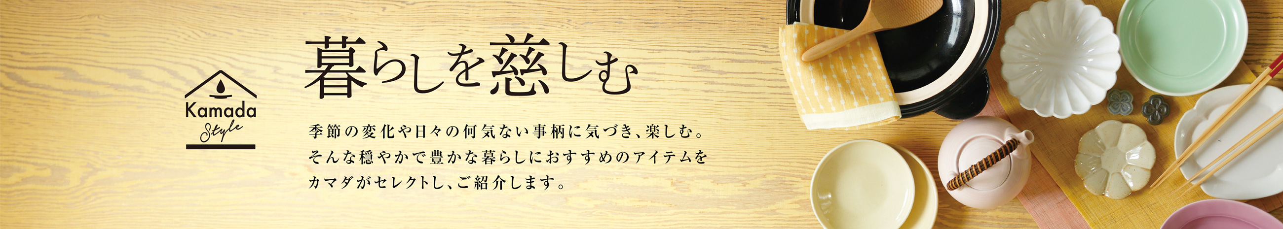 暮らしを慈しむ 季節の変化や日々の何気ない事柄に気づき、楽しむ。そんな穏やかで豊かな暮らしにおすすめのアイテムをカマダがセレクトし、ご紹介します。