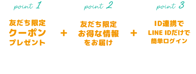 友だち限定クーポンプレゼント クーポンをゲットしてお得にお買い物 友だち限定お得な情報をお届け 友だち限定イベントやお得な情報をご案内 ID連携でLINE IDだけで簡単ログイン LINE IDでログインお買い物が便利に