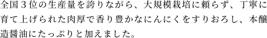 全国３位の生産量を誇りながら、大規模栽培に頼らず、丁寧に育て上げられた肉厚で香り豊かなにんにくをすりおろし、本醸造醤油にたっぷりと加えました。