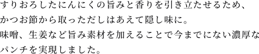 すりおろしたにんにくの旨みと香りを引き立たせるため、かつお節から取っただしはあえて隠し味に。味噌、生姜など旨み素材を加えることで今までにない濃厚なパンチを実現しました。