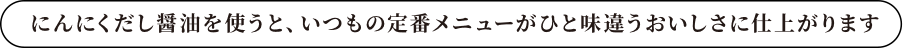 にんにくだし醤油を使うと、なじみの料理がひと味違う美味しさに仕上がります。