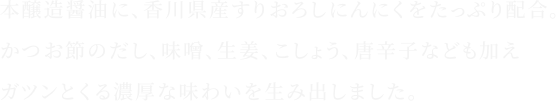 本醸造醤油に、香川県産すりおろしにんにくをたっぷり配合。だし、味噌、生姜、こしょう、唐辛子などの旨み素材も加え、ガツンとくる濃厚な味わいを生み出しました。