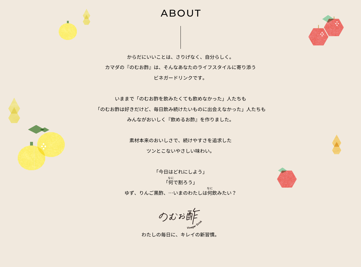 ABOUT：からだにいいことは、さりげなく、自分らしく。カマダの『のむお酢』は、そんなあなたのライフスタイルに寄り添うビネガードリンクです。いままで「のむお酢を飲みたくても飲めなかった」人たちも「のむお酢は好きだけど、毎日飲み続けたいものに出会えなかった」人たちもみんながおいしく『飲めるお酢』を作りました。素材本来のおいしさで、続けやすさを追求したツンとこないやさしい味わい。「今日はどれにしよう」「何で割ろう」ゆず、りんご黒酢、…いまのわたしは何飲みたい？わたしの毎日に、キレイの新習慣。