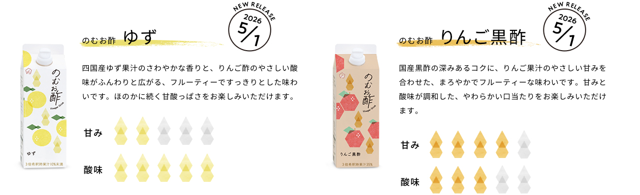 のむお酢 ゆず：四国産ゆず果汁のさわやかな香りと、りんご酢のやさしい酸味がふんわりと広がる、フルーティーですっきりとした味わいです。ほのかに続く甘酸っぱさをお楽しみいただけます。｜のむお酢 りんご黒酢：国産黒酢の深みあるコクに、りんご果汁のやさしい甘みを合わせた、まろやかでフルーティーな味わいです。甘みと酸味が調和した、やわらかい口当たりをお楽しみいただけます。