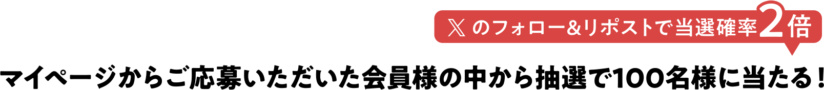 Xのフォロー and リポストで当選確率2倍 マイページからご応募いただいた会員様の中から抽選で100名様に当たる！