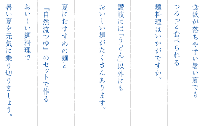 食欲が落ちやすい暑い夏でもつるっと食べられる麺料理はいかがですか。讃岐には「うどん」以外にもおいしい麺がたくさんあります。夏におすすめの麺と『自然流つゆ』のセットで作るおいしい麺料理で暑い夏を元気に乗り切りましょう。