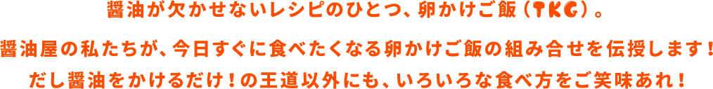 醤油が欠かせないレシピのひとつ、卵かけご飯（TKG）。醤油屋の私たちが、今日すぐに食べたくなる卵かけご飯の組み合わせを伝授します！だし醤油をかけるだけ！の王道以外にも、いろいろな食べ方をご笑味あれ！