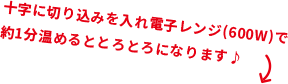 十字に切り込みを入れ電子レンジ(600W)で約1分温めるととろとろになります♪