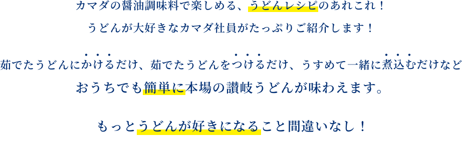 カマダの醤油調味料で楽しめる、うどんレシピのあれこれ！うどんが大好きなカマダ社員がたっぷりご紹介します！茹でたうどんにかけるだけ、茹でたうどんをつけるだけ、うすめて一緒に煮込むだけなどおうちでも簡単に本場の讃岐うどんが味わえます。もっとうどんが好きになること間違いなし！