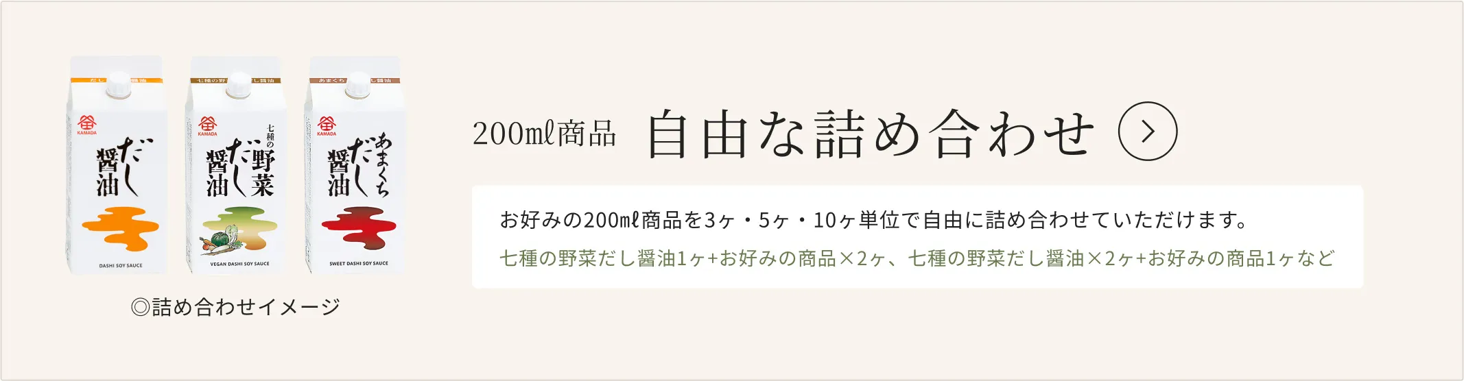 200㎖商品 自由な詰め合わせ お好みの200㎖商品を3ヶ・5ヶ・10ヶ単位で自由に詰め合わせていただけます。七種の野菜だし醤油1ヶ+お好みの商品×2ヶ、七種の野菜だし醤油×2ヶ+お好みの商品1ヶなど