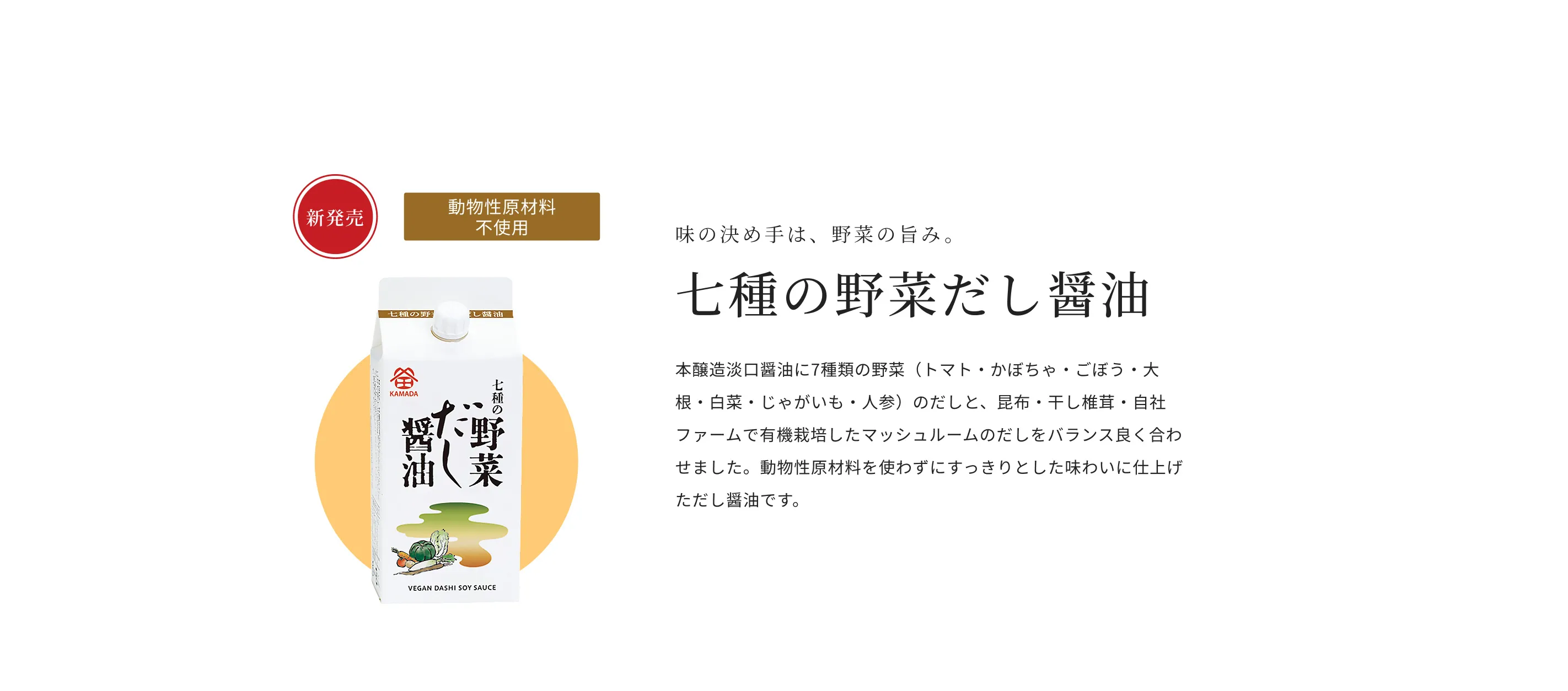 新発売 動物性原材料不使用 味の決め手は、野菜の旨み。 七種の野菜だし醤油 本醸造淡口醤油に、7種類の野菜（トマト・かぼちゃ・ごぼう・大根・白菜・じゃがいも・人参）のだしと、昆布・干し椎茸・自社ファームで有機栽培したマッシュルームのだしをバランス良く合わせました。動物性原材料を使わずにすっきりとした味わいに仕上げただし醤油です。