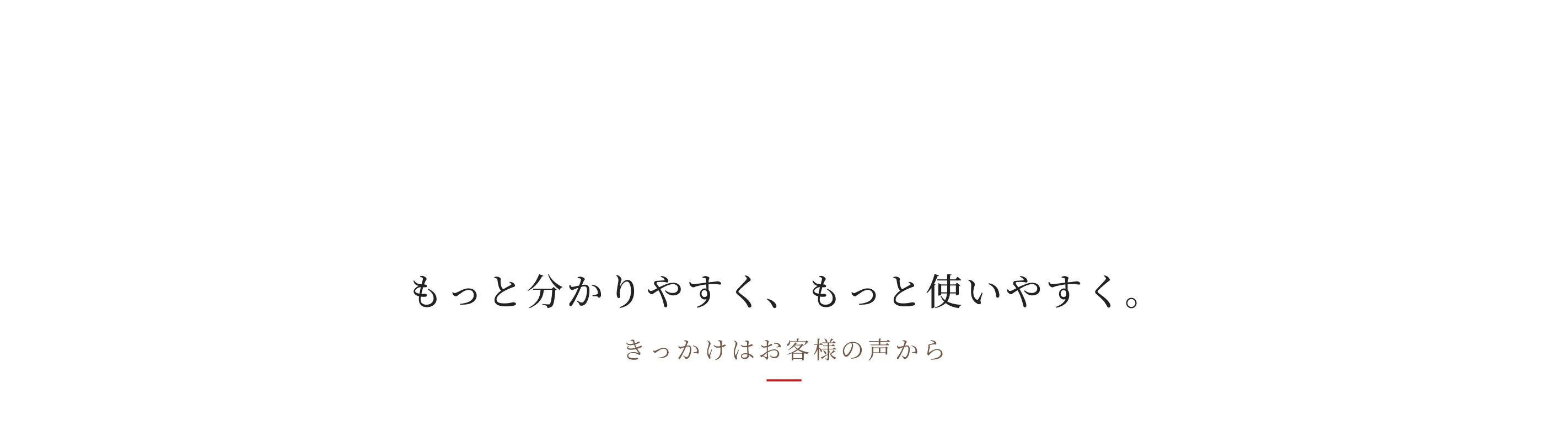 もっと分かりやすく、もっと使いやすく。きっかけはお客様の声から