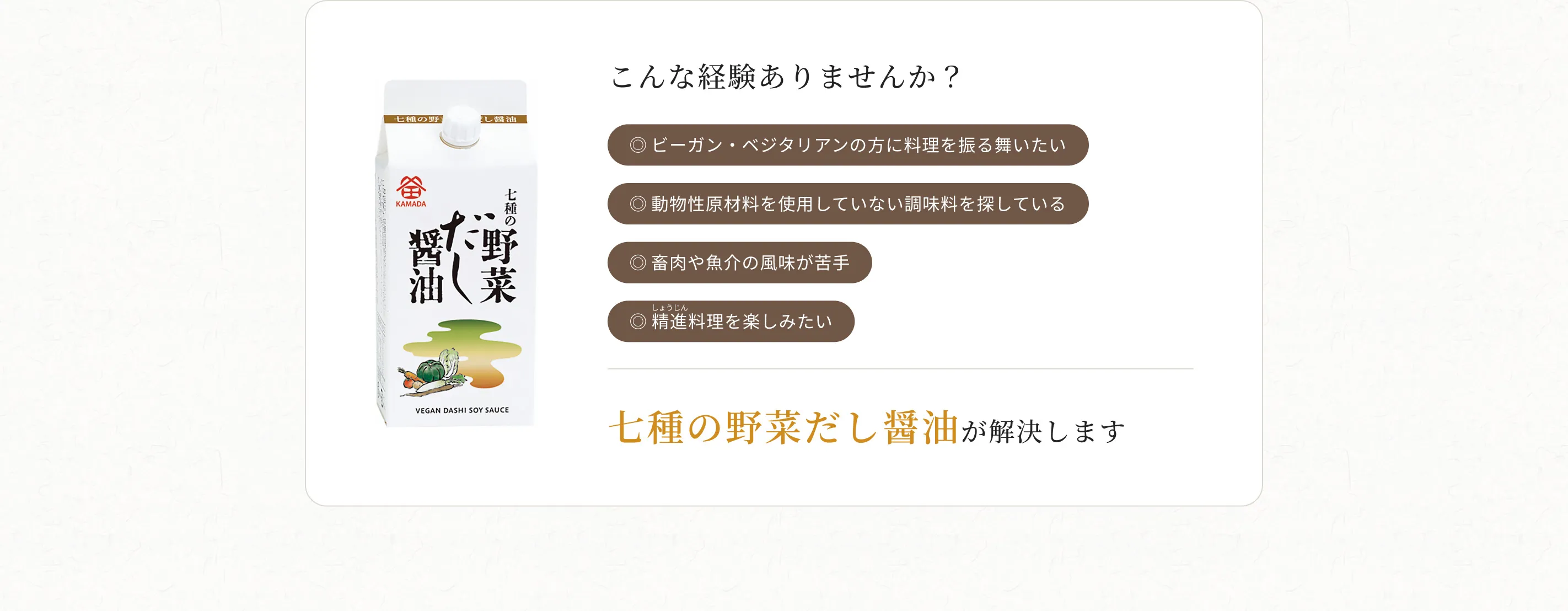 こんな経験ありませんか？◎ビーガン・ベジタリアンの方に料理を振る舞いたい ◎動物性原材料を使用していない調味料を探している ◎畜肉や魚介の風味が苦手 ◎精進料理を楽しみたい 七種の野菜だし醤油が解決します