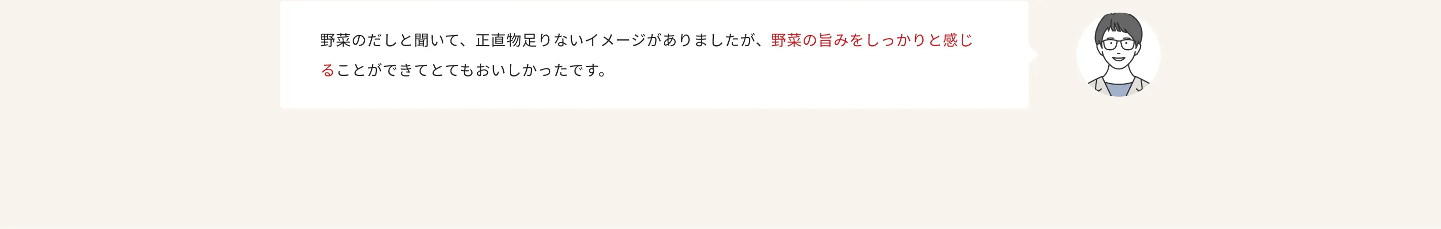 野菜のだしと聞いて、正直物足りないイメージがありましたが、野菜の旨みをしっかりと感じることができてとてもおいしかったです。