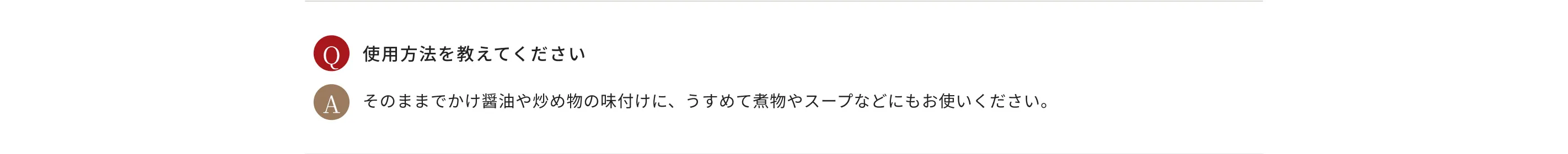 Q.使用方法を教えてください A.そのままでかけ醤油や炒め物の味付けに、うすめて煮物やスープなどにもお使いください。