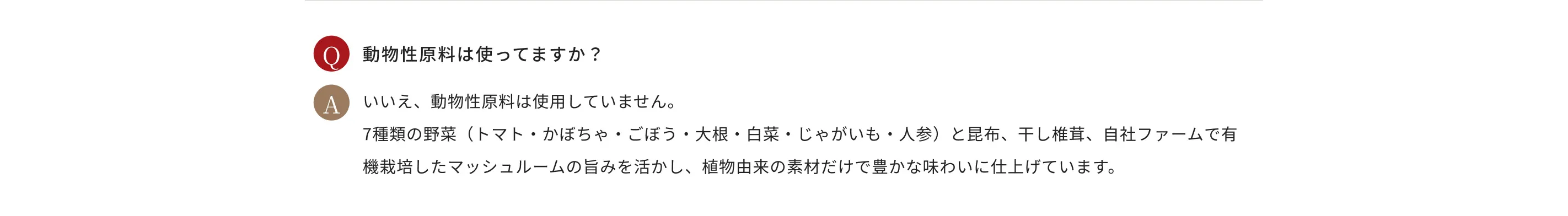 Q.動物性原料は使ってますか？ A.いいえ、動物性原料は使用していません。7種類の野菜（トマト・かぼちゃ・ごぼう・大根・白菜・じゃがいも・人参）と昆布、干し椎茸、自社ファームで有機栽培したマッシュルームの旨みを活かし、植物由来の素材だけで豊かな味わいに仕上げています。