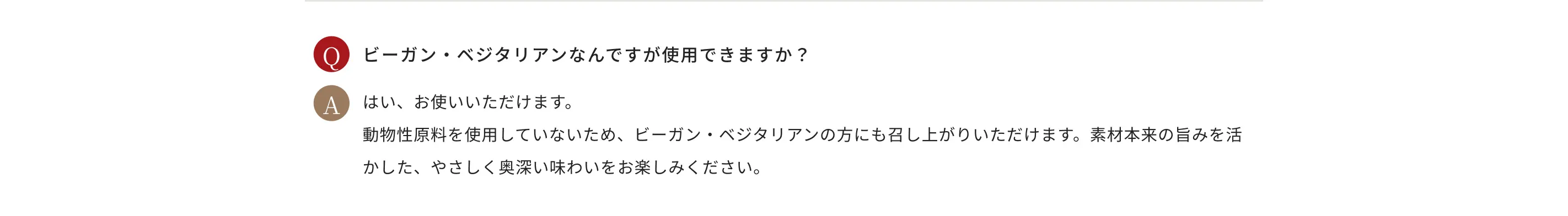 Q.ビーガン・ベジタリアンなんですが使用できますか？ A.はい、お使いいただけます。動物性原料を使用していないため、ビーガン・ベジタリアンの方にも召し上がりいただけます。素材本来の旨みを活かした、やさしく奥深い味わいをお楽しみください。