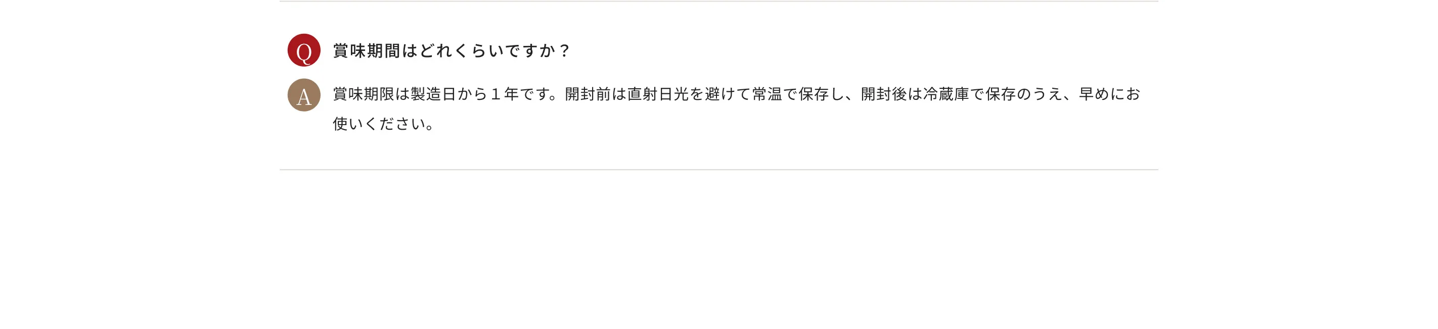 Q.賞味期間はどれくらいですか？ A.賞味期限は製造日から１年です。開封前は直射日光を避けて常温で保存し、開封後は冷蔵庫で保存のうえ、早めにお使いください。