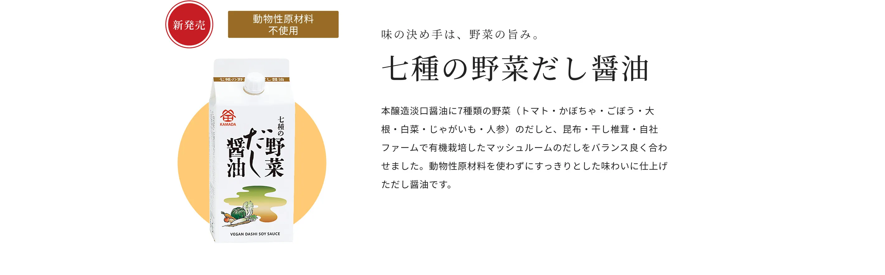 新発売 動物性原材料不使用 味の決め手は、野菜の旨み。 七種の野菜だし醤油 本醸造淡口醤油に、7種類の野菜（トマト・かぼちゃ・ごぼう・大根・白菜・じゃがいも・人参）のだしと、昆布・干し椎茸・自社ファームで有機栽培したマッシュルームのだしをバランス良く合わせました。動物性原材料を使わずにすっきりとした味わいに仕上げただし醤油です。
