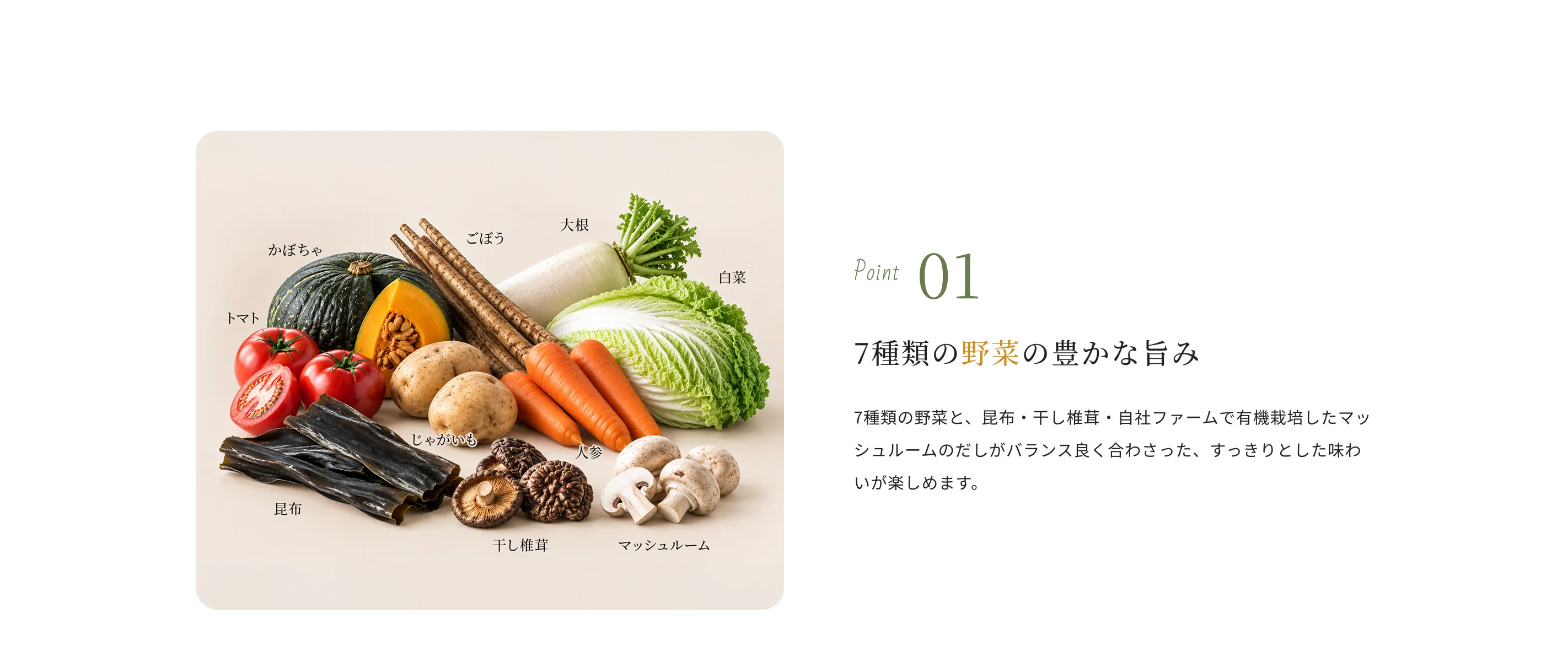 Point01 7種類の野菜の豊かな旨み 7種類の野菜と、昆布・干し椎茸・自社ファームで有機栽培したマッシュルームのだしがバランス良く合わさった、すっきりとした味わいが楽しめます。