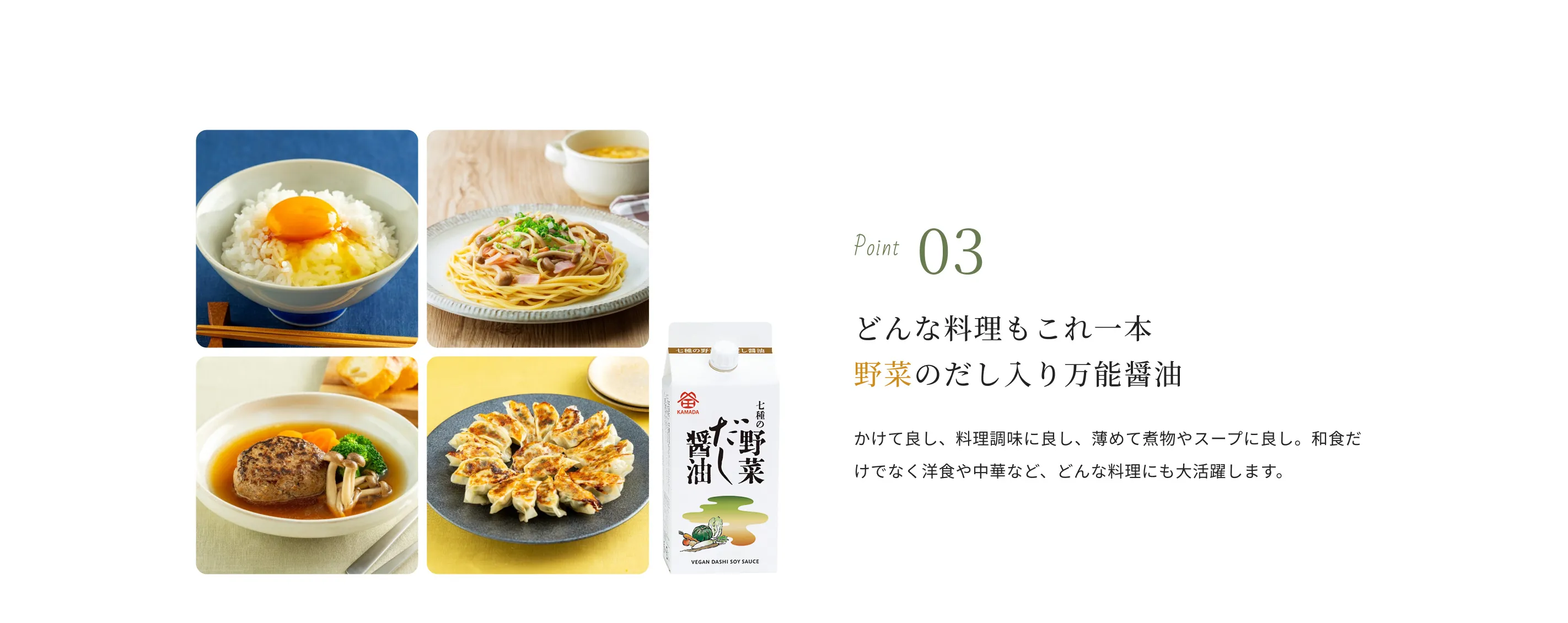Point03 どんな料理もこれ一本 野菜のだし入り万能醤油 かけて良し、料理調味に良し、薄めて煮物やスープに良し。和食だけでなく洋食や中華など、どんな料理にも大活躍します。