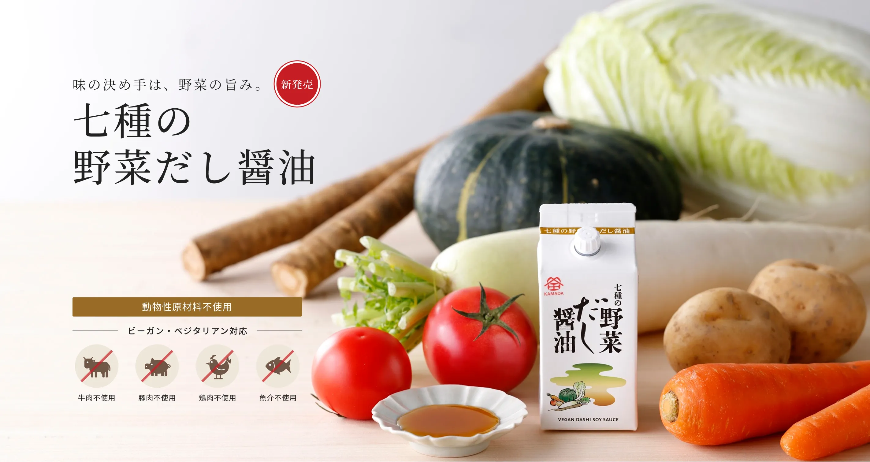 新発売 味の決め手は、野菜の旨み。 七種の野菜だし醤油 動物性原材料不使用 ビーガン・ベジタリアン対応 牛肉不使用／豚肉不使用／鶏肉不使用／魚介不使用